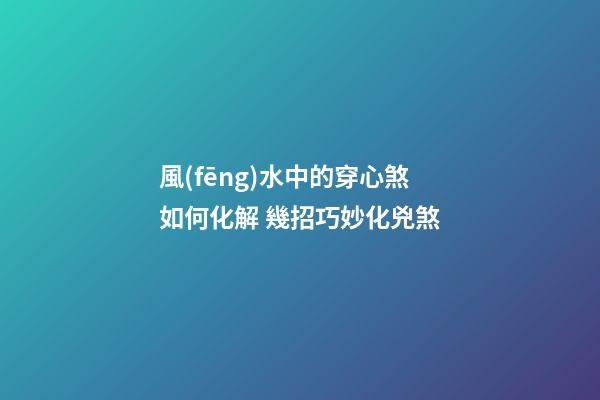 風(fēng)水中的穿心煞如何化解 幾招巧妙化兇煞